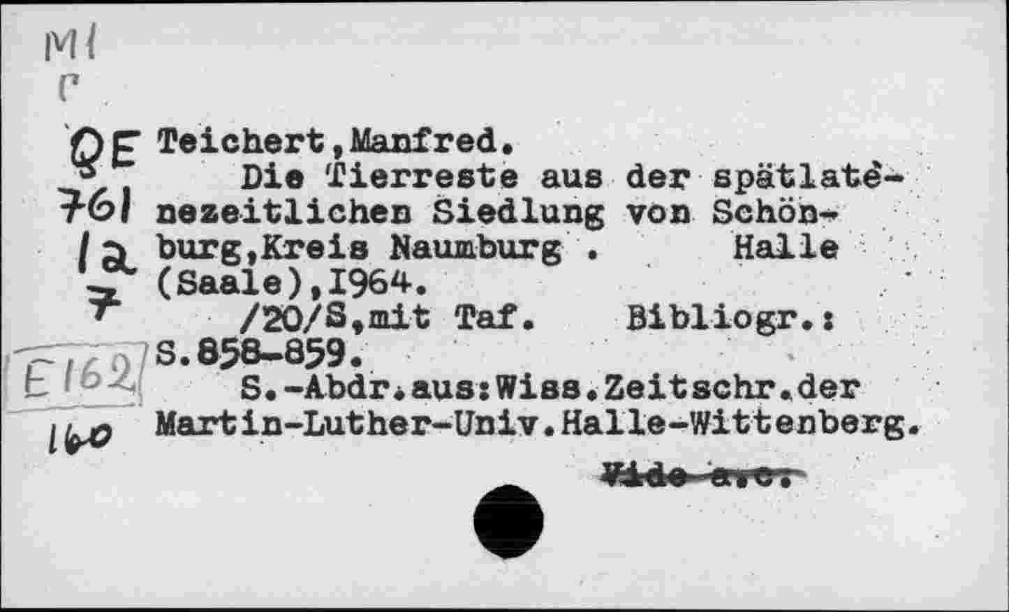 ﻿МІ с
>
Ce Teichert»Manfred,
* Die Tierreste aus der spâtlatê-тбі nezeitlichen Siedlung von Schön-
/à burg,Kreis Naumburg . Halle (Saale), 1964.
*	/20/S,mit Taf. Bibliogr.:
=T7n/S- 858-859.
S.-Abdrі aus:Wies•Zeit sehr•der
11^0 Martin-Luther-Univ. Halle-Wittenberg.